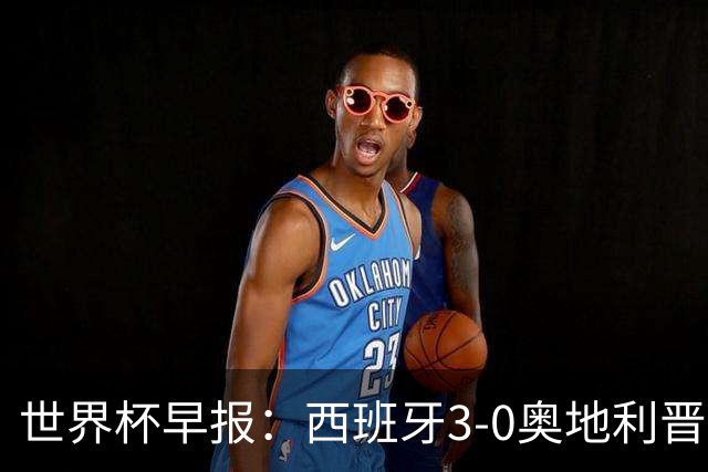 世界杯早报：西班牙3-0奥地利晋级16强，时隔16年淘汰赛再取胜