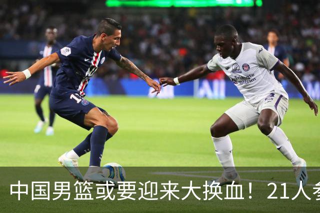 中国男篮或要迎来大换血！21人参加集训，以下这5名球员意外落选