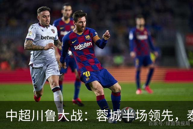 中超川鲁大战：蓉城半场领先，泰山队危机加剧！