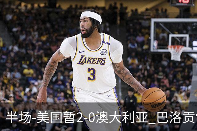 半场-美国暂2-0澳大利亚 巴洛贡制造伯吉斯乌龙球弗里曼破门