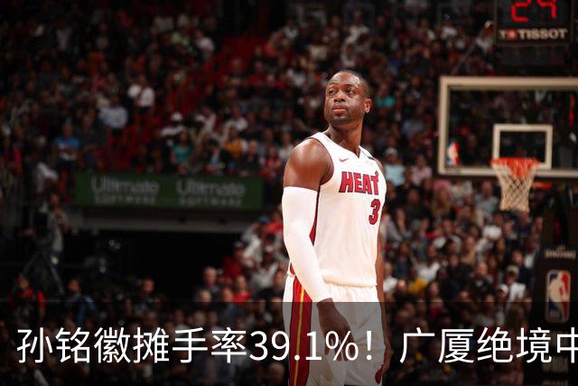 孙铭徽摊手率39.1%！广厦绝境中的心碎与无奈