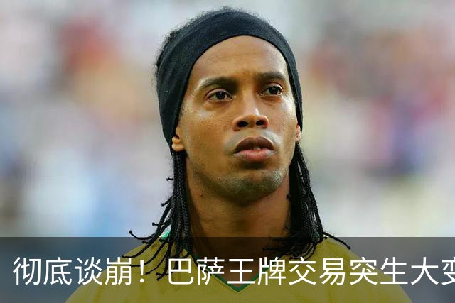 彻底谈崩！巴萨王牌交易突生大变故，双方死扛寸步不让
