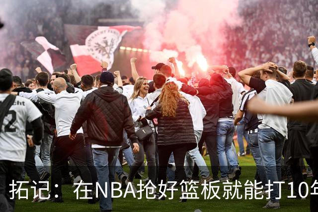 拓记：在NBA抢好篮板就能打10年以上 杨瀚森在这方面要努力加强