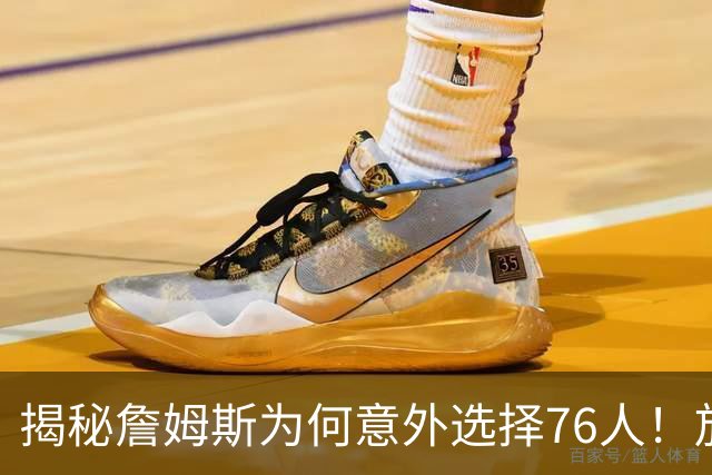 揭秘詹姆斯为何意外选择76人！放弃4大热门，背后藏着5层现实考量