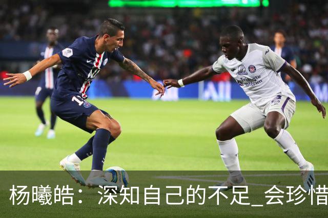 杨曦皓：深知自己的不足 会珍惜在国家队的历练机会 全力以赴训练
