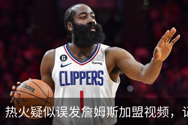 热火疑似误发詹姆斯加盟视频，记者澄清：目前无任何实质效力