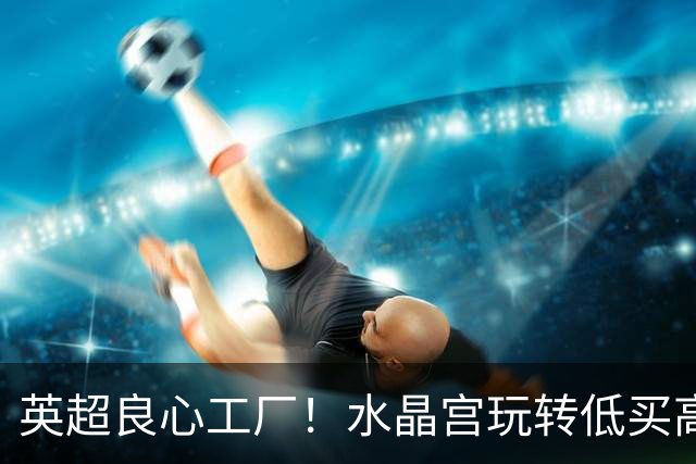 英超良心工厂！水晶宫玩转低买高卖，四笔交易狂赚上亿元无人能及