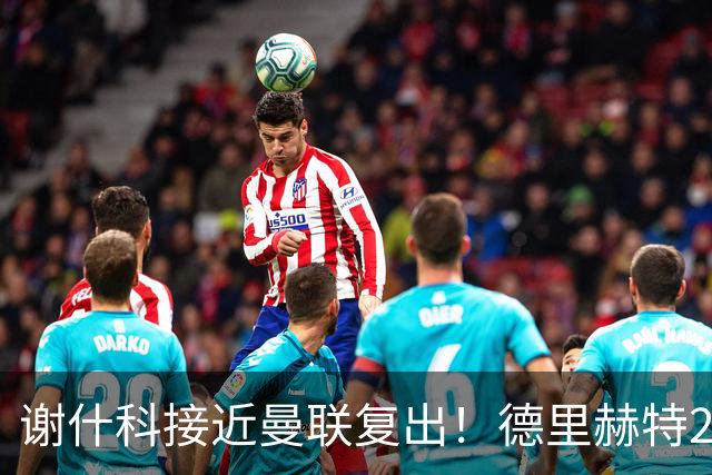 谢什科接近曼联复出！德里赫特254天后重返训练，仍未可回归赛场