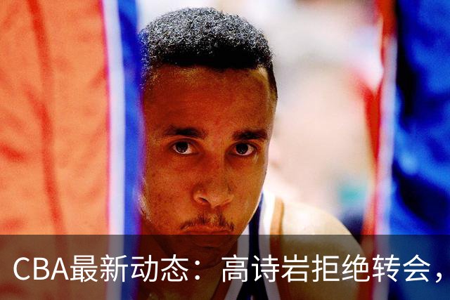 CBA最新动态：高诗岩拒绝转会，北控趁机引杜锋，朱俊龙完成签约